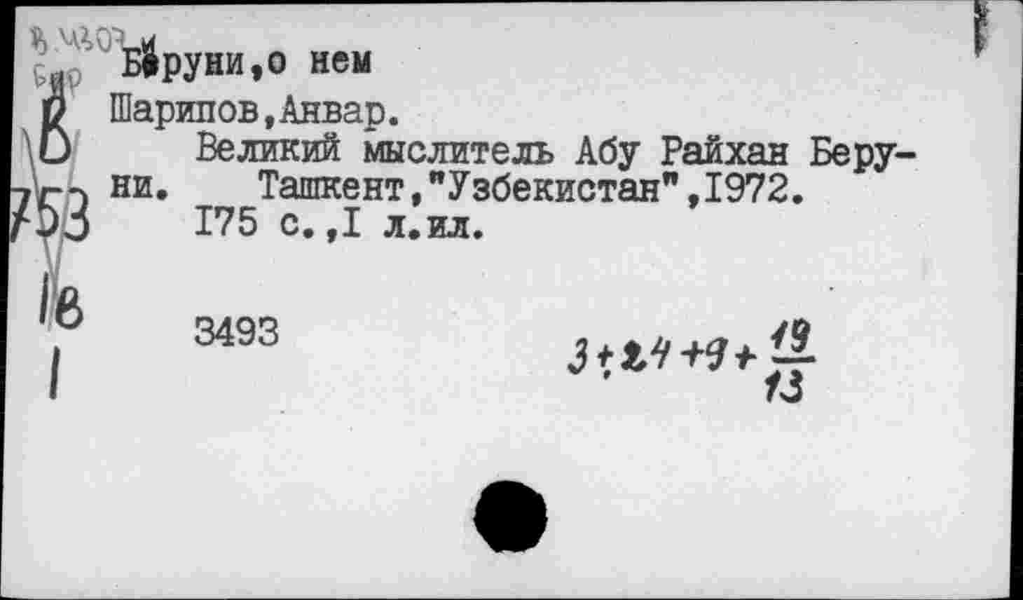 ﻿Б4руни,о нем
Шарипов,Анвар.
Великий мыслитель Абу Райхан Беру ни.	Ташкент,"Узбекистан",1972.
175 с.,1 л.ил.
3495 —